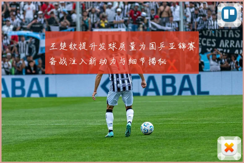 王楚钦提升发球质量为国乒亚锦赛备战注入新动力与细节揭秘